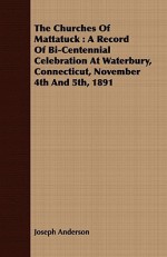 The Churches of Mattatuck: A Record of Bi-Centennial Celebration at Waterbury, Connecticut, November 4th and 5th, 1891 - Joseph Anderson