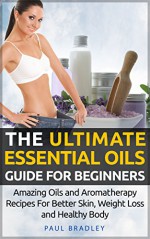 The Ultimate Essential Oils Guide For Beginners - Amazing Oils and Aromatherapy Recipes For Better Skin, Weight Loss and Healthy Body (Essential Oils and Aromatherapy Book 1) - Paul Bradley