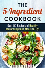 The 5-Ingredient Cookbook: Over 50 Recipes of Healthy and Scrumptious Meals to Try! (Low-Carb & Budget Meals) - Shiela Butler