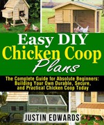 Easy DIY Chicken Coop Plans: The Complete Guide for Absolute Beginners: Building Your Own Durable, Secure, and Practical Chicken Coop Today - Justin Edwards