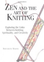 Zen And The Art Of Knitting: Exploring the Links Between Knitting, Spirituality, and Creativity - Bernadette Murphy