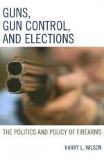 Guns, Gun Control, and Elections: The Politics and Policy of Firearms - Harry L. Wilson