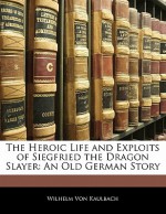 The Heroic Life and Exploits of Siegfried the Dragon Slayer: An Old German Story - Wilhelm Von Kaulbach