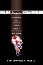 The Power Problem: How American Military Dominance Makes Us Less Safe, Less Prosperous, and Less Free - Christopher A. Preble