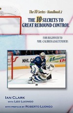 The 10 Secrets to Great Rebound Control: For Beginner to NHL-Caliber Goaltenders - Ian Clark, Leo Luongo, Roberto Luongo