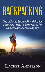 Backpacking: The Ultimate Backpacking Guide for Beginners - How to Be Prepared for an Awesome Backpacking Trip - Rachel Anderson