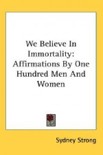 We Believe in Immortality: Affirmations by One Hundred Men and Women - Sydney Strong