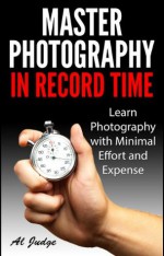 Master Photography in Record Time: Learn Photography with Minimal Effort and Expense - Al Judge