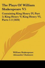 The Plays of William Shakespeare V5: Containing King Henry IV, Part 2; King Henry V; King Henry VI, Parts 1-3 (1826) - Alexander Chalmers, William Shakespeare