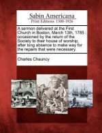 A Sermon Delivered at the First Church in Boston, March 13th, 1785: Occasioned by the Return of the Society to Their House of Worship, After Long Absence to Make Way for the Repairs That Were Necessary. - Charles Chauncy