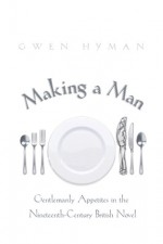 Making a Man: Gentlemanly Appetites in the Nineteenth-Century British Novel - Gwen Hyman