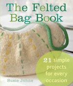 The Felted Bag Book: 21 Simple Projects for Every Occasion - Susie Johns