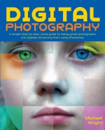 Digital Photography: A Simple Step-By-Step Visual Guide to Taking Great Photographs and Digitally Enhancing Them Using Photoshop - Michael Wright