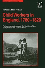 Child Workers in England, 1780-1820: Parish Apprentices and the Making of the Early Industrial Labour Force - Katrina Honeyman