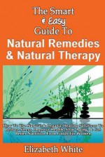 The Smart & Easy Guide to Natural Remedies & Natural Therapy: How to Use Natural & Organic Healing Solutions to Reduce Stress, Improve Health, Slow Aging, & Get Better Nutrition from Foods for Women - Elizabeth White