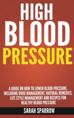 High Blood Pressure: A guide on how to lower blood pressure, including drug management, natural remedies, life style management and recipes for healthy blood pressure - Sarah Sparrow