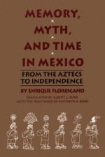 Memory, Myth, And Time In Mexico: From The Aztecs To Independence - Enrique Florescano