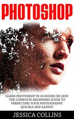 Photoshop: Learn Photoshop In 24 Hours Or Less! The Complete Beginners Guide to Perfecting Your Photography Quickly And Easily! (Photoshop, Adobe Photoshop, Photography) - Jessica Collins