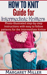 How To Knit: Guide for Intermediate Knitters: Photo-illustrated step-by-step instructions with easy to follow patterns for the intermediate Knitter - Margaret Miller