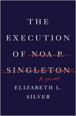 The Execution of Noa P. Singleton: A Novel - Elizabeth L. Silver