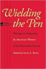 Wielding the Pen: Writings on Authorship by American Women of the Nineteenth Century - Anne E. Boyd