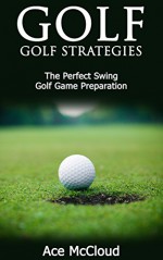 Golf: Golf Strategies- The Perfect Swing- Golf Game Preparation (The Best Strategies Exercises Nutrition & Training For Playing & Coaching The Sport of Golf) - Ace McCloud