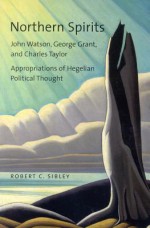 Northern Spirits: John Watson, George Grant, and Charles Taylor - Appropriations of Hegelian Political Thought - Robert Sibley