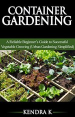 Container Gardening: A Reliable Beginner's Guide to Successful Vegetable Growing (Urban Gardening Simplified) - Kendra K