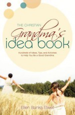 The Christian Grandma's Idea Book: Hundreds of Ideas, Tips, and Activities to Help You Be a Good Grandma - Ellen Banks Elwell