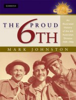 The Proud 6th: An Illustrated History of the 6th Australian Division 1939 1946 - Mark Johnston