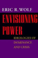 Envisioning Power: Ideologies of Dominance and Crisis - Eric R. Wolf