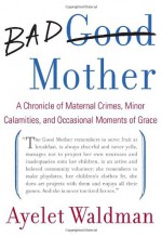 Bad Mother: A Chronicle of Maternal Crimes, Minor Calamities, and Occasional Moments of Grace - Ayelet Waldman