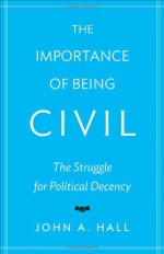 The Importance of Being Civil: The Struggle for Political Decency - John A. Hall