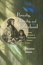 Poverty, Charity, and Motherhood: Maternal Societies in Nineteenth-Century France - Christine Adams