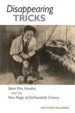 Disappearing Tricks: Silent Film, Houdini, and the New Magic of the Twentieth Century - Matthew Solomon