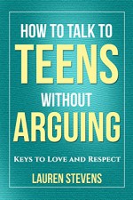 How to Talk to Teens Without Arguing: Keys to Love and Respect - Lauren Stevens