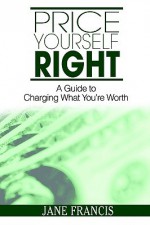 Price Yourself Right: A Guide to Charging What You're Worth - Jane Francis