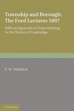 Township and Borough: The Ford Lectures 1897: With an Appendix of Notes Relating to the History of Cambridge - Frederic William Maitland