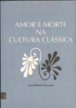 Amor e Morte na Cultura Clássica - José Ribeiro Ferreira