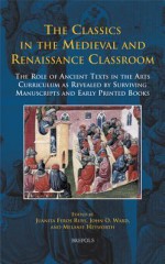 The Classics in the Medieval and Renaissance Classroom: The Role of Ancient Texts in the Arts Curriculum as Revealed by Surviving Manuscripts and Early Printed Books - Melanie Heyworth, John O. Ward