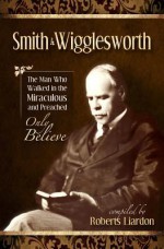 Smith Wigglesworth: The Man Who Walked in the Miraculous and Preached Only Believe - Smith Wigglesworth, Roberts Liardon