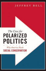 The Case for Polarized Politics: Why America Needs Social Conservatism - Jeffrey Bell