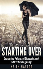 Starting Over: Overcoming Failure and Disappointment to Meet New Beginnings (Starting Over, Starting, Over, Success, Failure, Overcoming Failure, Reinvention) - Keith Naylor