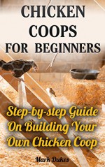 Chicken Coops For Beginners: Step-by-step Guide On Building Your Own Chicken Coop: (How To Build A Chicken Coop, How To Raise Chickens, Chicken Coop Plans, ... Chickens, Building a chicken coop) - Mark Dukes