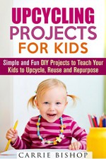 Upcycling Projects for Kids: Simple and Fun DIY Projects to Teach Your Kids to Upcycle, Reuse and Repurpose (DIY Crafts Guide) - Carrie Bishop