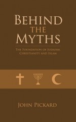 Behind the Myths - the Foundations of Judaism, Christianity and Islam - John Pickard