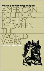 Making Something Happen: American Political Poetry Between the World Wars - Michael Thurston