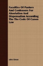 Faculties of Pastors and Confessors for Absolution and Dispensation According the Code of Canon Law - John Simon