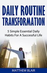 Daily Routine Transformation: 5 Simple Essential Daily Habits For A Successful Life - Matthew Blair