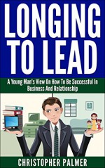 Longing To Lead: A Young Man's View On How To Be Successful In Business And Relationship - Christopher Palmer